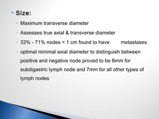  Size:
◦ Maximum transverse diameter
◦ Assesses true axial & transverse diameter
◦ 33% - 71% nodes < 1 cm found to have metastases
◦ optimal minimal axial diameter to distinguish between
positive and negative node proved to be 8mm for
subdigastric lymph node and 7mm for all other types of
lymph nodes
 