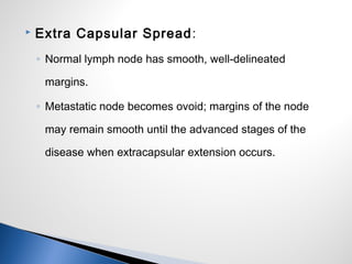  Extra Capsular Spread:
◦ Normal lymph node has smooth, well-delineated
margins.
◦ Metastatic node becomes ovoid; margins of the node
may remain smooth until the advanced stages of the
disease when extracapsular extension occurs.
 
