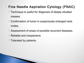  Fine Needle Aspiration Cytology (FNAC)
 Technique is useful for diagnosis of deeply situated
masses
 Confirmation of tumor in suspiciously enlarged neck
nodes,
 Assessment of areas of possible recurrent diseases.
 Reliable and inexpensive
 Tolerated by patients.
 