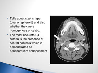 Tells about size, shape
(oval or spheroid) and also
whether they were
homogenous or cystic.
 The most accurate CT
criteria is the presence of
central necrosis which is
demonstrated as
peripheral/rim enhancement
 