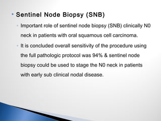  Sentinel Node Biopsy (SNB)
◦ Important role of sentinel node biopsy (SNB) clinically N0
neck in patients with oral squamous cell carcinoma.
◦ It is concluded overall sensitivity of the procedure using
the full pathologic protocol was 94% & sentinel node
biopsy could be used to stage the N0 neck in patients
with early sub clinical nodal disease.
 