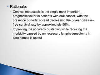  Rationale:
◦ Cervical metastasis is the single most important
prognostic factor in patients with oral cancer, with the
presence of nodal spread decreasing the 5-year disease-
free survival rate by approximately 50%.
◦ Improving the accuracy of staging while reducing the
morbidity caused by unnecessary lymphadenectomy in
carcinomas is useful
 
