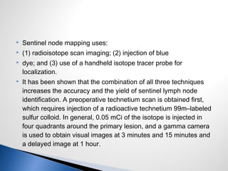  Sentinel node mapping uses:
 (1) radioisotope scan imaging; (2) injection of blue
 dye; and (3) use of a handheld isotope tracer probe for
localization.
 It has been shown that the combination of all three techniques
increases the accuracy and the yield of sentinel lymph node
identification. A preoperative technetium scan is obtained first,
which requires injection of a radioactive technetium 99m–labeled
sulfur colloid. In general, 0.05 mCi of the isotope is injected in
four quadrants around the primary lesion, and a gamma camera
is used to obtain visual images at 3 minutes and 15 minutes and
a delayed image at 1 hour.
 