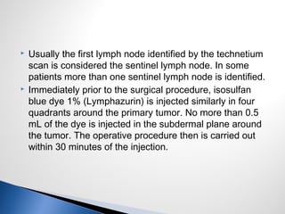  Usually the first lymph node identified by the technetium
scan is considered the sentinel lymph node. In some
patients more than one sentinel lymph node is identified.
 Immediately prior to the surgical procedure, isosulfan
blue dye 1% (Lymphazurin) is injected similarly in four
quadrants around the primary tumor. No more than 0.5
mL of the dye is injected in the subdermal plane around
the tumor. The operative procedure then is carried out
within 30 minutes of the injection.
 