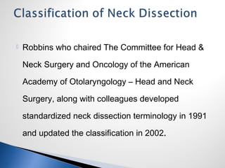  Robbins who chaired The Committee for Head &
Neck Surgery and Oncology of the American
Academy of Otolaryngology – Head and Neck
Surgery, along with colleagues developed
standardized neck dissection terminology in 1991
and updated the classification in 2002.
 