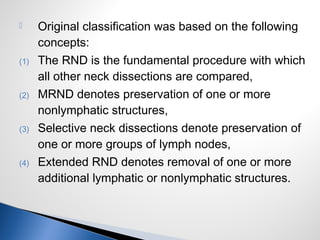  Original classification was based on the following
concepts:
(1) The RND is the fundamental procedure with which
all other neck dissections are compared,
(2) MRND denotes preservation of one or more
nonlymphatic structures,
(3) Selective neck dissections denote preservation of
one or more groups of lymph nodes,
(4) Extended RND denotes removal of one or more
additional lymphatic or nonlymphatic structures.
 