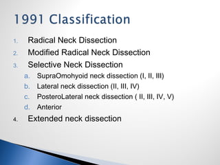 1. Radical Neck Dissection
2. Modified Radical Neck Dissection
3. Selective Neck Dissection
a. SupraOmohyoid neck dissection (I, II, III)
b. Lateral neck dissection (II, III, IV)
c. PosteroLateral neck dissection ( II, III, IV, V)
d. Anterior
4. Extended neck dissection
 