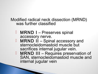 Modified radical neck dissection (MRND)
was further classified
 MRND I – Preserves spinal
accessory nerve.
 MRND II – Spinal accessory and
sternocleidomastoid muscle but
sacrifices internal jugular vein.
 MRND III – Requires preservation of
SAN, sternocleidomastoid muscle and
internal jugular vein
 