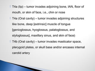  T4a (lip) – tumor invades adjoining bone, IAN, floor of
mouth, or skin of face, i.e., chin or nose
 T4a (Oral cavity) – tumor invades adjoining structures
like bone, deep [extrinsic] muscle of tongue
[genioglossus, hyoglossus, palatoglossus, and
styloglossus], maxillary sinus, and skin of face)
 T4b (Oral cavity) – tumor invades masticator space,
pterygoid plates, or skull base and/or encases internal
carotid artery
 