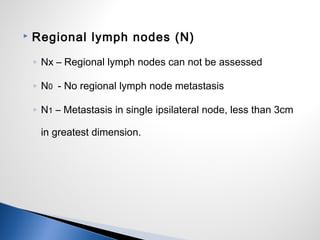  Regional lymph nodes (N)
◦ Nx – Regional lymph nodes can not be assessed
◦ N0 - No regional lymph node metastasis
◦ N1 – Metastasis in single ipsilateral node, less than 3cm
in greatest dimension.
 
