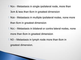  N2A - Metastasis in single ipsilateral node, more than
3cm & less than 6cm in greatest dimension
 N2B - Metastasis in multiple ipsilateral nodes, none more
than 6cm in greatest dimension
 N2C - Metastasis in bilateral or contra lateral nodes, none
more than 6cm in greatest dimension
 N3 – Metastasis in lymph node more than 6cm in
greatest dimension.
 
