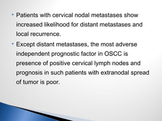  Patients with cervical nodal metastases show
increased likelihood for distant metastases and
local recurrence.
 Except distant metastases, the most adverse
independent prognostic factor in OSCC is
presence of positive cervical lymph nodes and
prognosis in such patients with extranodal spread
of tumor is poor.
 