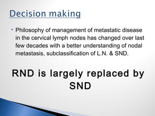  Philosophy of management of metastatic disease
in the cervical lymph nodes has changed over last
few decades with a better understanding of nodal
metastasis, subclassification of L.N. & SND.
RND is largely replaced by
SND
 