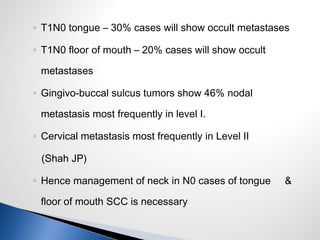 ◦ T1N0 tongue – 30% cases will show occult metastases
◦ T1N0 floor of mouth – 20% cases will show occult
metastases
◦ Gingivo-buccal sulcus tumors show 46% nodal
metastasis most frequently in level I.
◦ Cervical metastasis most frequently in Level II
(Shah JP)
◦ Hence management of neck in N0 cases of tongue &
floor of mouth SCC is necessary
 