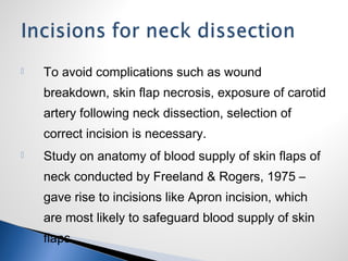  To avoid complications such as wound
breakdown, skin flap necrosis, exposure of carotid
artery following neck dissection, selection of
correct incision is necessary.
 Study on anatomy of blood supply of skin flaps of
neck conducted by Freeland & Rogers, 1975 –
gave rise to incisions like Apron incision, which
are most likely to safeguard blood supply of skin
flaps.
 
