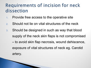 1. Provide free access to the operative site
2. Should not lie on vital structures of the neck
3. Should be designed in such as way that blood
supply of the neck skin flaps is not compromised
– to avoid skin flap necrosis, wound dehiscence,
exposure of vital structures of neck eg. Carotid
artery.
 