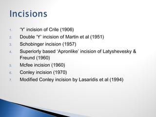 1. ‘Y’ incision of Crile (1906)
2. Double ‘Y’ incision of Martin et al (1951)
3. Schobinger incision (1957)
4. Superiorly based ‘Apronlike’ incision of Latyshevesky &
Freund (1960)
5. Mcfee incision (1960)
6. Conley incision (1970)
7. Modified Conley incision by Lasaridis et al (1994)
 