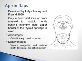  Described by Latyschevsky and
Freund 1960.
 Only a horizontal incision from
mastoid to mastoid gently
curving inferiorly upto upper
border of the thyroid cartilage is
used.
 Advantages
◦ Carotid artery is well protected
 Disadvantages
◦ Venous congestion and oedema
might develop at the bottom corner
 