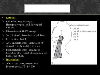 • Lateral:
 SND for Oropharyngeal,
Hypopharyngeal, and Laryngeal
Cancer
 Dissection of II-IV groups
 Sup. limit of dissection - skull base
 Inf. limit – clavicle
 Ant. (medial) limit - lat border of
sternohyoid & stylohyoid m/s
 Post. (lateral) limit - cutaneous
branches of cervical plexus and post
border of SCM.
 Indication:
o SCC larynx, oropharynx and
hypopharynx, T2–T4: N0
 