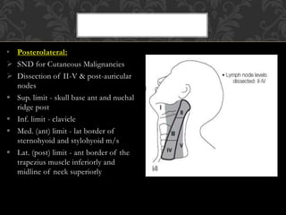 • Posterolateral:
 SND for Cutaneous Malignancies
 Dissection of II-V & post-auricular
nodes
 Sup. limit - skull base ant and nuchal
ridge post
 Inf. limit - clavicle
 Med. (ant) limit - lat border of
sternohyoid and stylohyoid m/s
 Lat. (post) limit - ant border of the
trapezius muscle inferiorly and
midline of neck superiorly
 