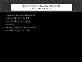 • lymphoscintigraphy and sentinel
lymph node biopsy (SLNB)
• powerful adjunct to surgical
treatment
• minimally invasive, can accurately
stage clinically occult neck
LYMPHOSCINTIGRAPHY-DIRECTED
NECK DISSECTION
 