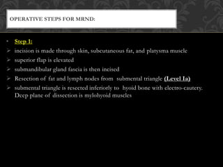 • Step 1:
 incision is made through skin, subcutaneous fat, and platysma muscle
 superior flap is elevated
 submandibular gland fascia is then incised
 Resection of fat and lymph nodes from submental triangle (Level Ia)
 submental triangle is resected inferiorly to hyoid bone with electro-cautery.
Deep plane of dissection is mylohyoid muscles
OPERATIVE STEPS FOR MRND:
 