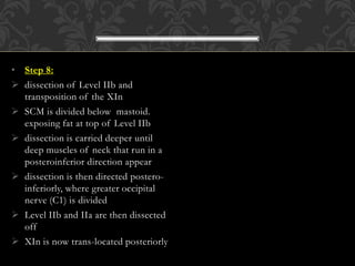 • Step 8:
 dissection of Level IIb and
transposition of the XIn
 SCM is divided below mastoid.
exposing fat at top of Level IIb
 dissection is carried deeper until
deep muscles of neck that run in a
posteroinferior direction appear
 dissection is then directed postero-
inferiorly, where greater occipital
nerve (C1) is divided
 Level IIb and IIa are then dissected
off
 XIn is now trans-located posteriorly
 