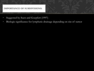 • Suggested by Suen and Goepfert (1997)
• Biologic significance for lymphatic drainage depending on site of tumor
IMPORTANCE OF SUBDIVISIONS:
 