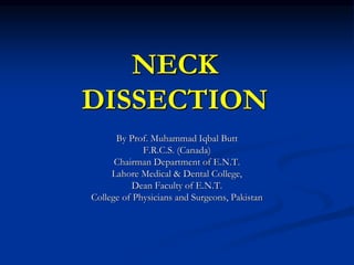 NECK
DISSECTION
By Prof. Muhammad Iqbal Butt
F.R.C.S. (Canada)
Chairman Department of E.N.T.
Lahore Medical & Dental College,
Dean Faculty of E.N.T.
College of Physicians and Surgeons, Pakistan
 