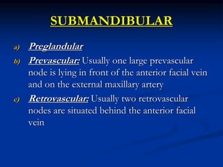 SUBMANDIBULAR
a) Preglandular
b) Prevascular: Usually one large prevascular
node is lying in front of the anterior facial vein
and on the external maxillary artery
c) Retrovascular: Usually two retrovascular
nodes are situated behind the anterior facial
vein
 