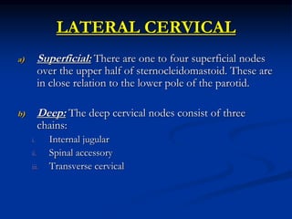 LATERAL CERVICAL
a) Superficial: There are one to four superficial nodes
over the upper half of sternocleidomastoid. These are
in close relation to the lower pole of the parotid.
b) Deep: The deep cervical nodes consist of three
chains:
i. Internal jugular
ii. Spinal accessory
iii. Transverse cervical
 