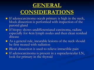 GENERAL
CONSIDERATIONS
 If adenocarcinoma occult primary is high in the neck,
block dissection is performed with inspection of the
parotid gland
 If biopsy shows undifferentiated carcinoma, radiate
especially for 4cm lymph nodes and then clean residual
disease
 As a general rule, incurable lesions of the neck should
be first treated with radiation
 Block dissection is used to relieve intractible pain
 If adenocarcinoma is present in a supraclavicular LN,
look for primary in the thyroid
 