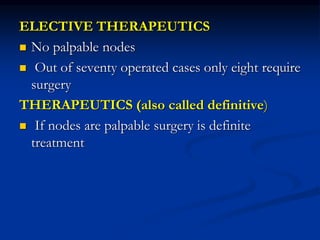 ELECTIVE THERAPEUTICS
 No palpable nodes
 Out of seventy operated cases only eight require
surgery
THERAPEUTICS (also called definitive)
 If nodes are palpable surgery is definite
treatment
 