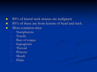  80% of lateral neck masses are malignant
 85% of these are from lesions of head and neck
 Most common sites:
1. Nasopharynx
2. Tonsils
3. Base of tongue
4. Supraglottis
5. Thyroid
6. Pharynx
7. Mouth
8. Palate
 