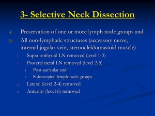 3- Selective Neck Dissection
a) Preservation of one or more lymph node groups and
b) All non-lymphatic structures (accessory nerve,
internal jugular vein, sternocleidomastoid muscle)
i. Supra omhyoid LN removed (level 1-3)
ii. Posterolateral LN removed (level 2-5)
1. Post-auricular and
2. Suboccipital lymph node groups
iii. Lateral (level 2-4) removed
iv. Anterior (level 6) removed
 