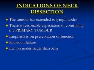 INDICATIONS OF NECK
DISSECTION
 The tumour has extended to lymph nodes
 There is reasonable expectation of controlling
the PRIMARY TUMOUR
 Emphasis is on preservation of function
 Radiation failure
 Lymph nodes larger than 3cm
 