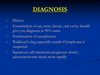 DIAGNOSIS
1. History
2. Examination of ear, nose, throat, oral cavity should
give you diagnosis in 95% cases
3. Examination of nasopharynx
4. Waldeyer’s ring especially tonsils if lymphoma is
suspected
5. Squamous cell carcinoma progresses slowly,
adenocarcinoma much more rapidly
 