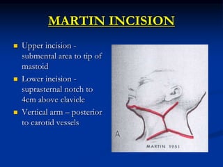 MARTIN INCISION
 Upper incision -
submental area to tip of
mastoid
 Lower incision -
suprasternal notch to
4cm above clavicle
 Vertical arm – posterior
to carotid vessels
 
