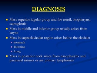 DIAGNOSIS
 Mass superior jugular group and for tonsil, oropharynx,
supraglottis
 Mass in middle and inferior group usually arises from
larynx
 Mass in supraclavicular region arises below the clavicle:
 Stomach
 Intestine
 Lung
 Mass in posterior neck arises from nasopharynx and
paranasal sinuses or are primary lymphomas
 