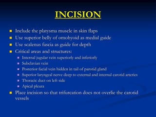 INCISION
 Include the platysma muscle in skin flaps
 Use superior belly of omohyoid as medial guide
 Use scalenus fascia as guide for depth
 Critical areas and structures:
 Internal jugular vein superiorly and inferiorly
 Subclavian vein
 Posterior facial vein hidden in tail of parotid gland
 Superior laryngeal nerve deep to external and internal carotid arteries
 Thoracic duct on left side
 Apical pleura
 Place incision so that trifurcation does not overlie the carotid
vessels
 