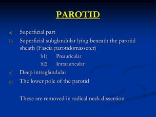 PAROTID
a) Superficial part
b) Superficial subglandular lying beneath the parotid
sheath (Fascia parotidomasseter)
b1) Preauricular
b2) Intraauricular
c) Deep intraglandular
d) The lower pole of the parotid
These are removed in radical neck dissection
 