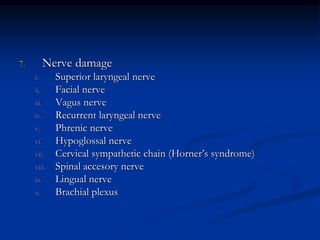 7. Nerve damage
i. Superior laryngeal nerve
ii. Facial nerve
iii. Vagus nerve
iv. Recurrent laryngeal nerve
v. Phrenic nerve
vi. Hypoglossal nerve
vii. Cervical sympathetic chain (Horner’s syndrome)
viii. Spinal accesory nerve
ix. Lingual nerve
x. Brachial plexus
 