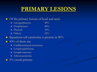 PRIMARY LESIONS
 Of the primary lesions of head and neck
 Laryngopharynx 40%
 Orophayrynx 40%
 Thyroid 10%
 Others 10...
