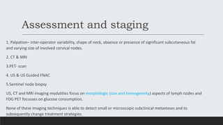 Assessment and staging
1. Palpation– inter-operator variability, shape of neck, absence or presence of significant subcutaneous fat
and varying size of involved cervical nodes.
2. CT & MRI
3.PET- scan
4. US & US Guided FNAC
5.Sentinel node biopsy
US, CT and MRI imaging modalities focus on morphologic (size and homogeneity) aspects of lymph nodes and
FDG PET focusses on glucose consumption.
None of these imaging techniques is able to detect small or microscopic subclinical metastases and to
subsequently change treatment strategies.
 