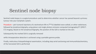 Sentinel node biopsy
Sentinel node biopsy is a surgical procedure used to determine whether cancer has spread beyond a primary
tumour into your lymphatic system.
Procedure – peri-tumoral injections of a technetium-99 m (99mTc)-labelled nano-colloid, or other radiotracer,
followed by lymphoscintigraphy using planar and single photon emission computed tomography/CT (SPECT-
CT) imaging. Based on the lymphoscintigraphy, the position of the SLN is marked on the skin.
Subsequently the marked SLN is surgically removed
while intraoperative detection is achieved using a portable gamma probe.
Finally, meticulous histopathological examination, including step serial sectioning and immunohistochemistry,
of the harvested SLN is performed
 