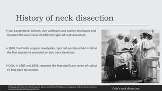 History of neck dissection
Von Langenbeck, Billroth, von Volkmann and Kocher developed and
reported the early cases of different types of neck dissection.
1888, the Polish surgeon Jawdyńsky reported and described in detail
the first successful extended en bloc neck dissection.
Crile, in 1905 and 1906, reported the first significant series of radical
en bloc neck dissections
Crile's neck dissection
https://www.google.com/url?sa=i&url=https%3A%2F%2Fanzjsurg.onlinelibrary.wiley.com%2Fdoi%2Fpdf%2F10.1097%2FMLG.0b013e318135
44b7&psig=AOvVaw2F_tCLHYNczD1sqZAv3t_O&ust=1626704118397000&source=images&cd=vfe&ved=2ahUKEwjPtKma5-
zxAhWtwXMBHdgaCXQQr4kDegUIARChAQ
 