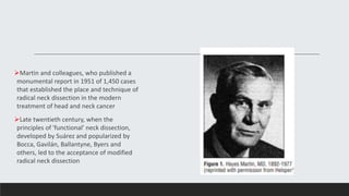Martin and colleagues, who published a
monumental report in 1951 of 1,450 cases
that established the place and technique of
radical neck dissection in the modern
treatment of head and neck cancer
Late twentieth century, when the
principles of 'functional' neck dissection,
developed by Suárez and popularized by
Bocca, Gavilán, Ballantyne, Byers and
others, led to the acceptance of modified
radical neck dissection
 