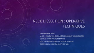 NECK DISSECTION : OPERATIVE
TECHNIQUES
DR.ALANGKAR SAHA
M.D.S. ; FELLOW IN HEAD & NECK ONCOLOGY (CNCI,KOLKATA)
CLINICAL TUTOR /DEMONSTRATOR
DEPT. OF DENTAL & DEPT. OF PLASTIC SURGERY
IPGMER-SSKM HOSPITAL (GOVT. OF W.B.)
 