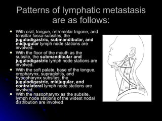 Patterns of lymphatic metastasis are as follows: <ul><li>With oral, tongue, retromolar trigone, and tonsillar fossa subsit...