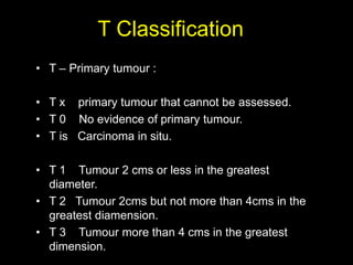 T Classification
• T – Primary tumour :
• T x primary tumour that cannot be assessed.
• T 0 No evidence of primary tumour....